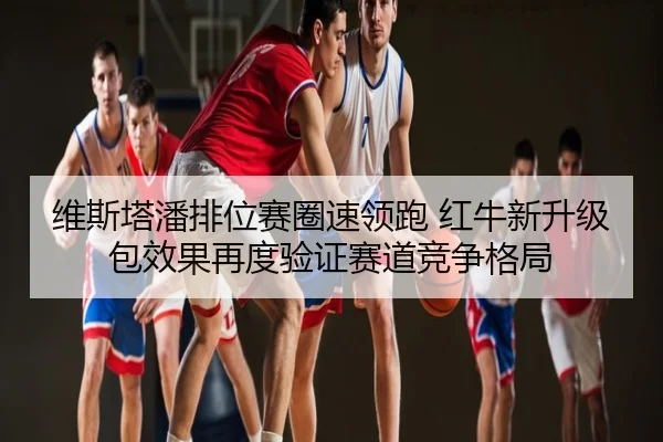 维斯塔潘排位赛圈速领跑 红牛新升级包效果再度验证赛道竞争格局