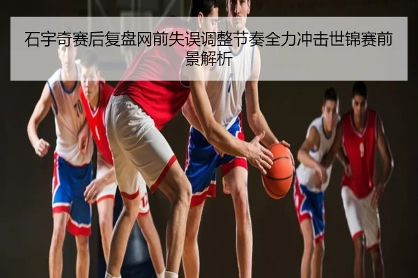 石宇奇赛后复盘网前失误调整节奏全力冲击世锦赛前景解析