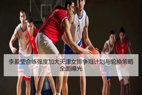 李盈莹合练强度加大天津女排争冠计划与轮换策略全面曝光
