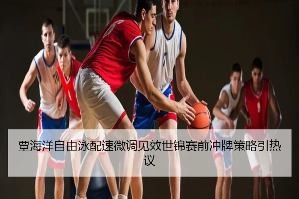 覃海洋自由泳配速微调见效世锦赛前冲牌策略引热议