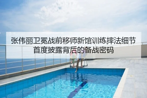 张伟丽卫冕战前移师新馆训练摔法细节首度披露背后的备战密码