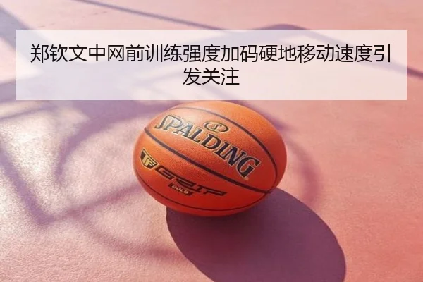 郑钦文中网前训练强度加码硬地移动速度引发关注